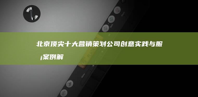 北京顶尖十大营销策划公司创意实践与服务案例解析